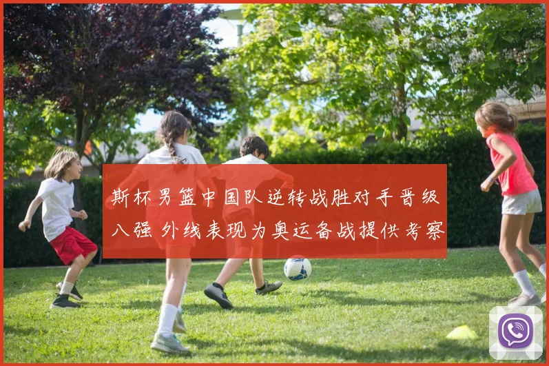 斯杯男篮中国队逆转战胜对手晋级八强 外线表现为奥运备战提供考察