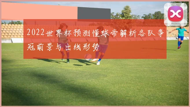 2022世界杯预测懂球帝解析各队争冠前景与出线形势