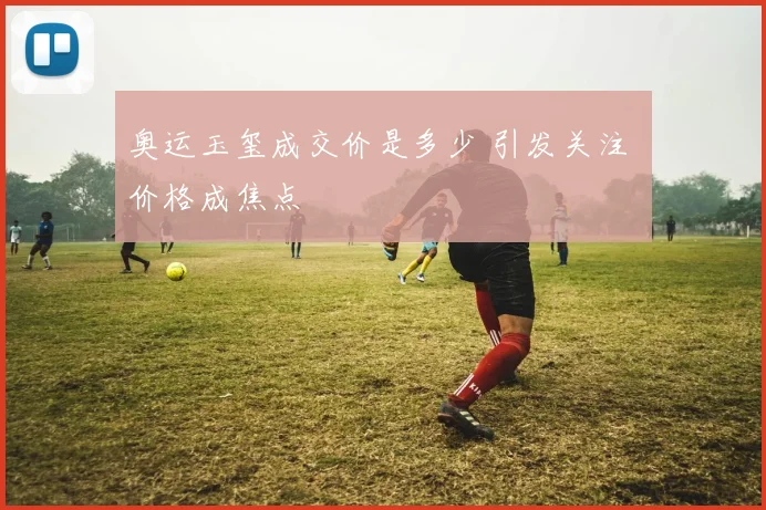 奥运玉玺成交价是多少 引发关注 价格成焦点