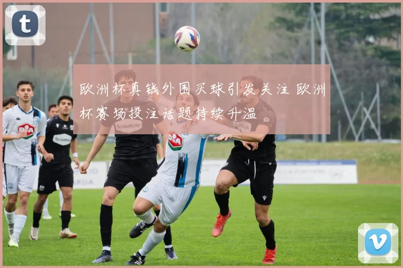 欧洲杯真钱外围买球引发关注 欧洲杯赛场投注话题持续升温